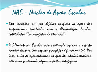 NAE – Núcleo de Apoio Escolar Este encontro tem por objetivo unificar as ações dos profissionais envolvidos com a Alimentação Escolar, intitulados “Encarregados da Merenda”; A Alimentação Escolar não contempla apenas o aspecto administrativo. Seu aspecto pedagógico é fundamental. Por isso, antes de apresentarmos as questões administrativas, estaremos pontuando alguns aspectos pedagógicos. 