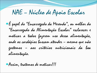NAE – Núcleo de Apoio Escolar É papel do “Encarregado da Merenda”, ou melhor do “Encarregado da Alimentação Escolar” esclarecer e motivar a todos fazerem uso dessa alimentação, onde os cardápios buscam atender – mesmo que não gostemos – aos critérios nutricionais da boa alimentação.  Assim, tratemos de motivar!!! 