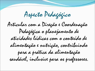 Aspecto Pedagógico Articular com a Direção e Coordenação Pedagógica o planejamento de atividades lúdicas com o conteúdo de alimentação e nutrição, contribuindo para a prática da alimentação saudável, inclusive para os professores. 