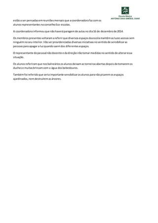 estão a ser pensadas em reuniões mensais que a coordenadora faz com os 
alunos representantes no conselho Eco-escolas. 
A coordenadora informou que não haverá paragem de aulas no dia 16 de dezembro de 2014. 
Os membros presentes voltaram a referir que diversos espaços da escola mantêm as luzes acesas sem 
ninguém no seu interior. Irão ser providenciadas diversas iniciativas no sentido de sensibilizar as 
pessoas para apagar a luz quando saem dos diferentes espaços. 
O representante do pessoal não docente e da direção irão tomar medidas no sentido de alterar essa 
situação. 
Os alunos referiram que nos balneários os alunos deixam as torneiras abertas depois de tomarem os 
duches e muitas brincam com a água dos bebedouros. 
Também foi referido que seria importante sensibilizar os alunos para não pisarem os espaços 
ajardinados, nem destruírem as árvores. 
 