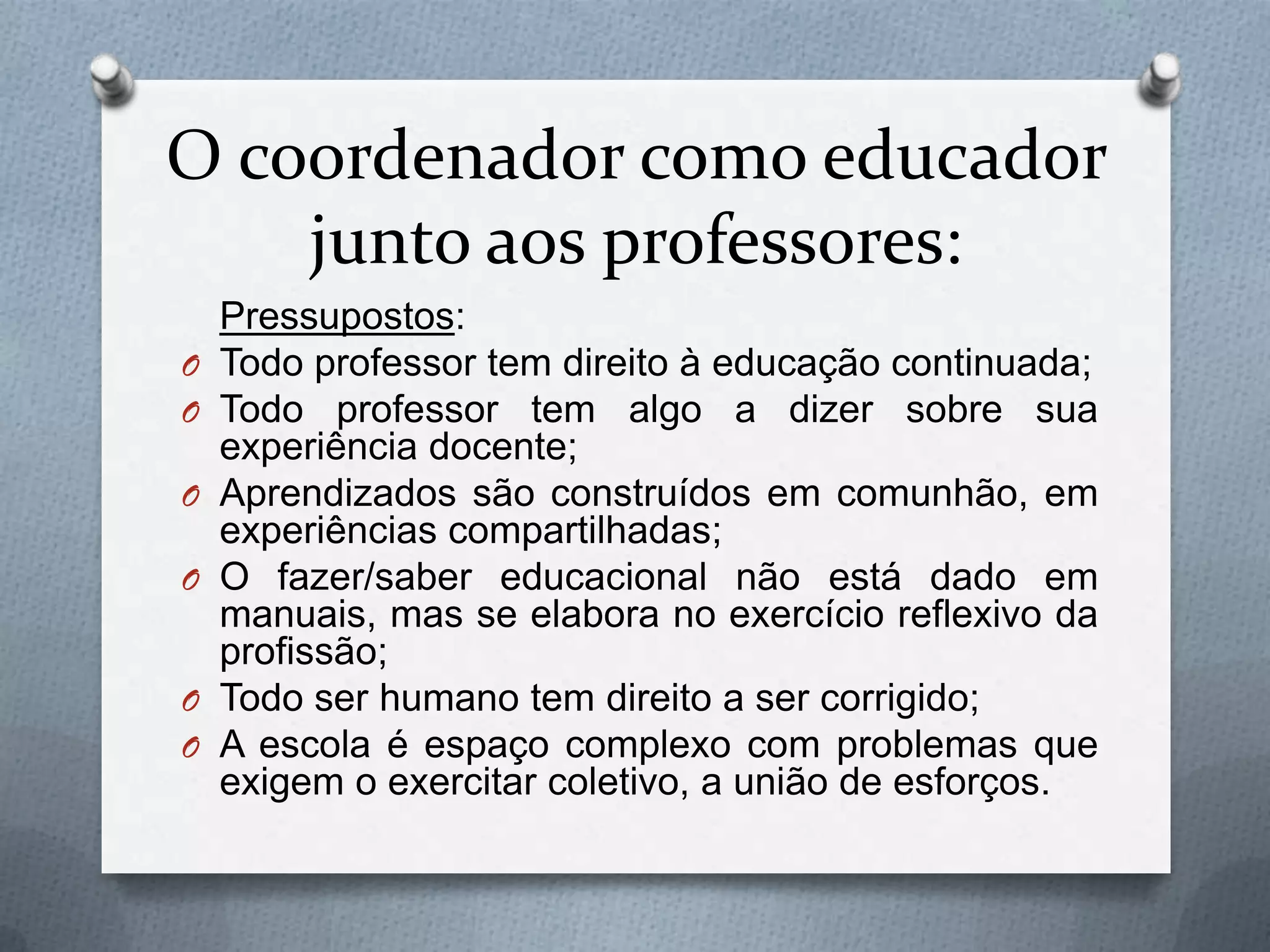 O coordenador como educador
    junto aos professores:
    Pressupostos:
O   Todo professor tem direito à educação continuada;
O   Todo professor tem algo a dizer sobre sua
    experiência docente;
O   Aprendizados são construídos em comunhão, em
    experiências compartilhadas;
O   O fazer/saber educacional não está dado em
    manuais, mas se elabora no exercício reflexivo da
    profissão;
O   Todo ser humano tem direito a ser corrigido;
O   A escola é espaço complexo com problemas que
    exigem o exercitar coletivo, a união de esforços.
 