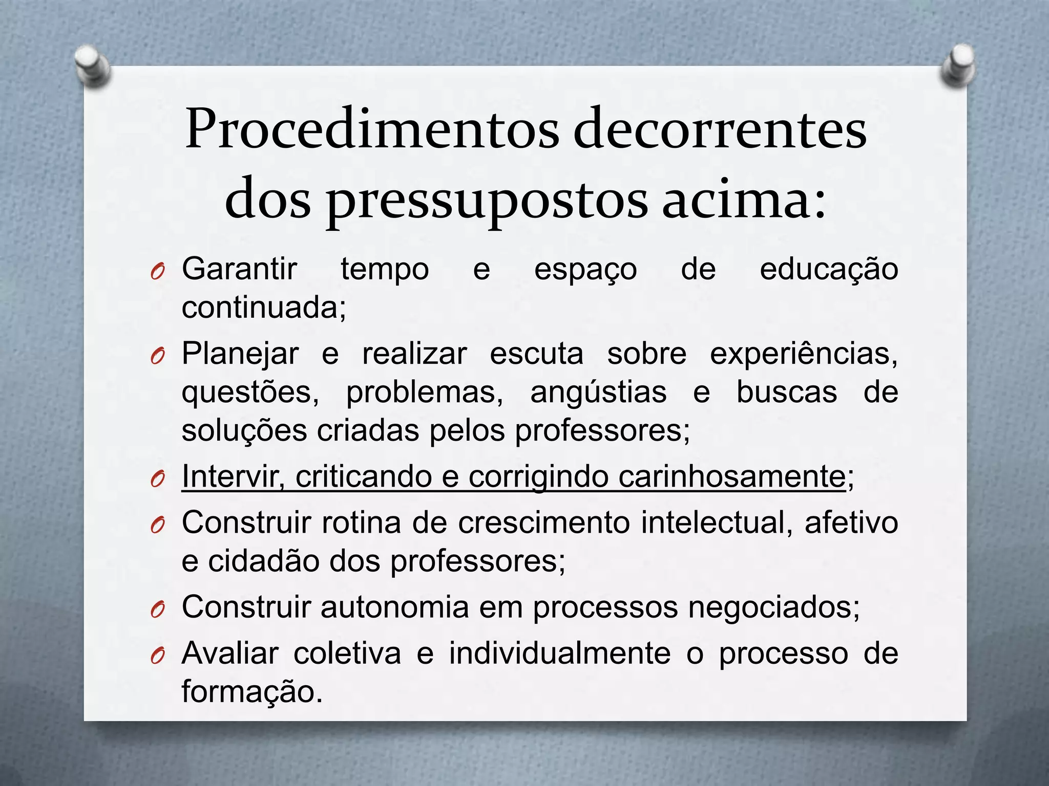 Procedimentos decorrentes
     dos pressupostos acima:
O Garantir        tempo e espaço de educação
    continuada;
O   Planejar e realizar escuta sobre experiências,
    questões, problemas, angústias e buscas de
    soluções criadas pelos professores;
O   Intervir, criticando e corrigindo carinhosamente;
O   Construir rotina de crescimento intelectual, afetivo
    e cidadão dos professores;
O   Construir autonomia em processos negociados;
O   Avaliar coletiva e individualmente o processo de
    formação.
 