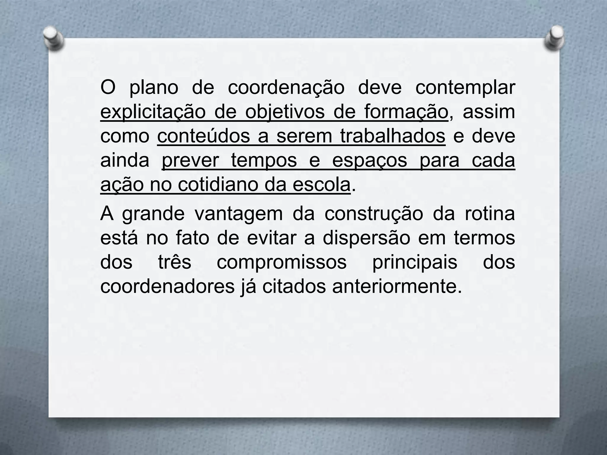 O plano de coordenação deve contemplar
explicitação de objetivos de formação, assim
como conteúdos a serem trabalhados e deve
ainda prever tempos e espaços para cada
ação no cotidiano da escola.
A grande vantagem da construção da rotina
está no fato de evitar a dispersão em termos
dos três compromissos principais dos
coordenadores já citados anteriormente.
 