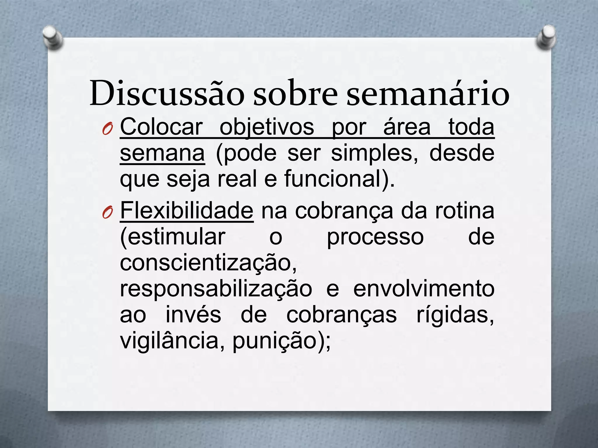 Discussão sobre semanário
O Colocar objetivos por área toda
  semana (pode ser simples, desde
  que seja real e funcional).
O Flexibilidade na cobrança da rotina
  (estimular     o    processo     de
  conscientização,
  responsabilização e envolvimento
  ao invés de cobranças rígidas,
  vigilância, punição);
 