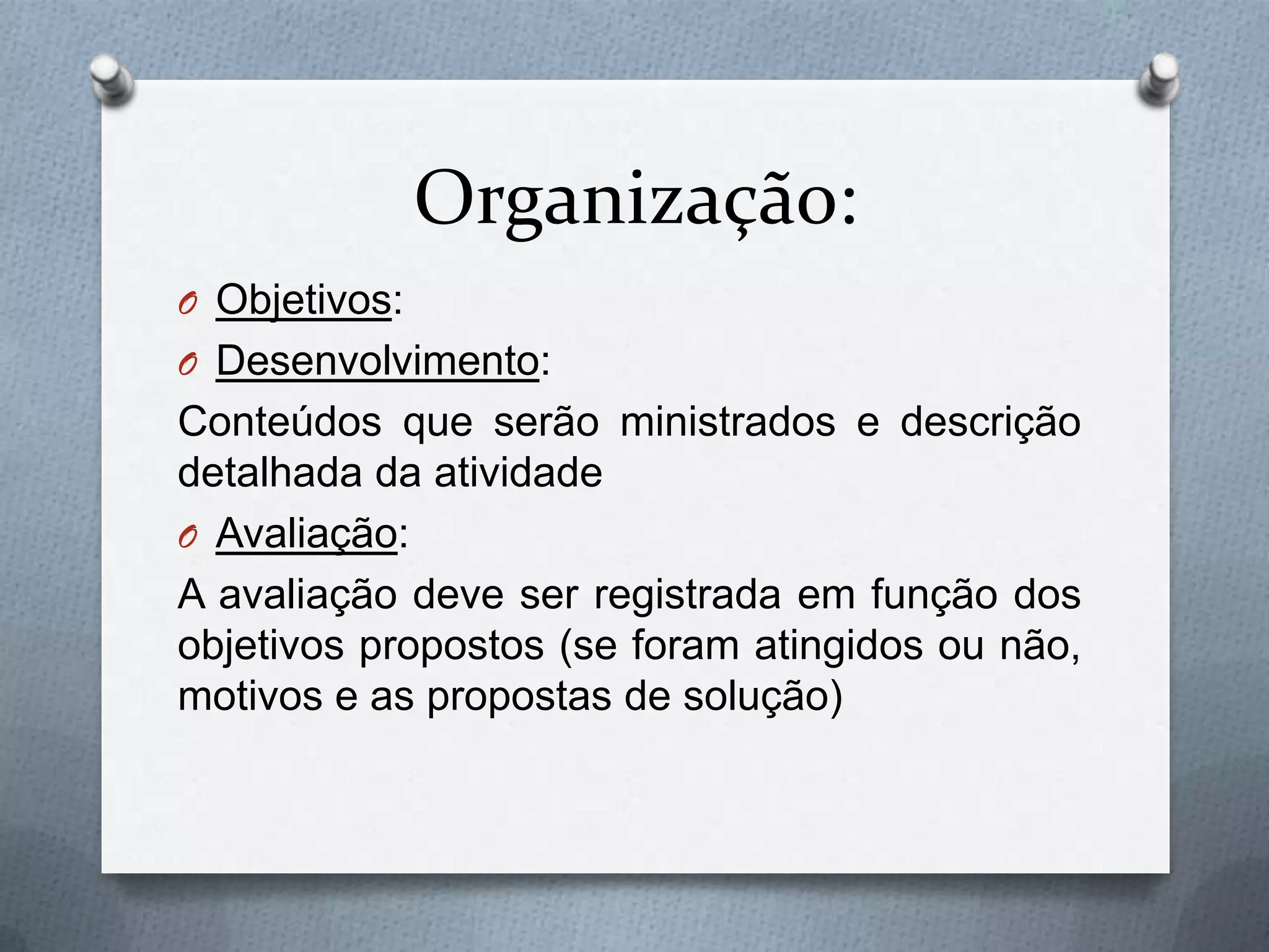 Organização:
O Objetivos:
O Desenvolvimento:
Conteúdos que serão ministrados e descrição
detalhada da atividade
O Avaliação:
A avaliação deve ser registrada em função dos
objetivos propostos (se foram atingidos ou não,
motivos e as propostas de solução)
 
