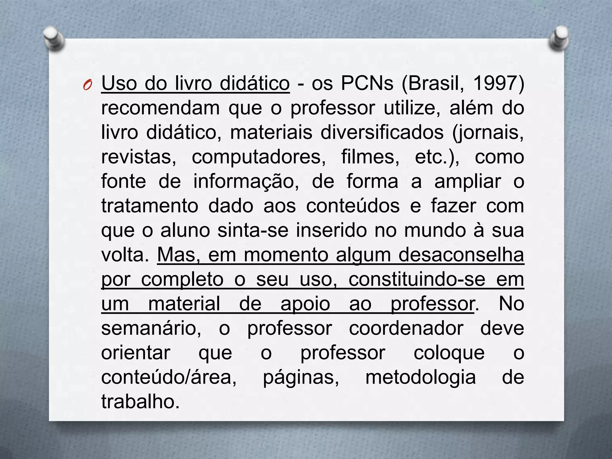O Uso do livro didático - os PCNs (Brasil, 1997)
 recomendam que o professor utilize, além do
 livro didático, materiais diversificados (jornais,
 revistas, computadores, filmes, etc.), como
 fonte de informação, de forma a ampliar o
 tratamento dado aos conteúdos e fazer com
 que o aluno sinta-se inserido no mundo à sua
 volta. Mas, em momento algum desaconselha
 por completo o seu uso, constituindo-se em
 um material de apoio ao professor. No
 semanário, o professor coordenador deve
 orientar que o professor coloque o
 conteúdo/área, páginas, metodologia de
 trabalho.
 