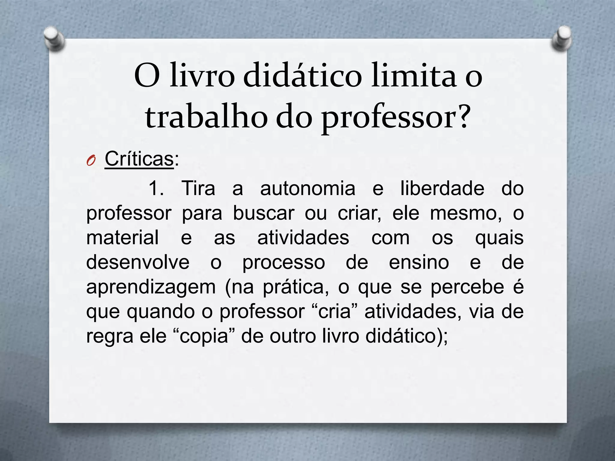 O livro didático limita o
     trabalho do professor?
O Críticas:
       1. Tira a autonomia e liberdade do
professor para buscar ou criar, ele mesmo, o
material e as atividades com os quais
desenvolve o processo de ensino e de
aprendizagem (na prática, o que se percebe é
que quando o professor “cria” atividades, via de
regra ele “copia” de outro livro didático);
 