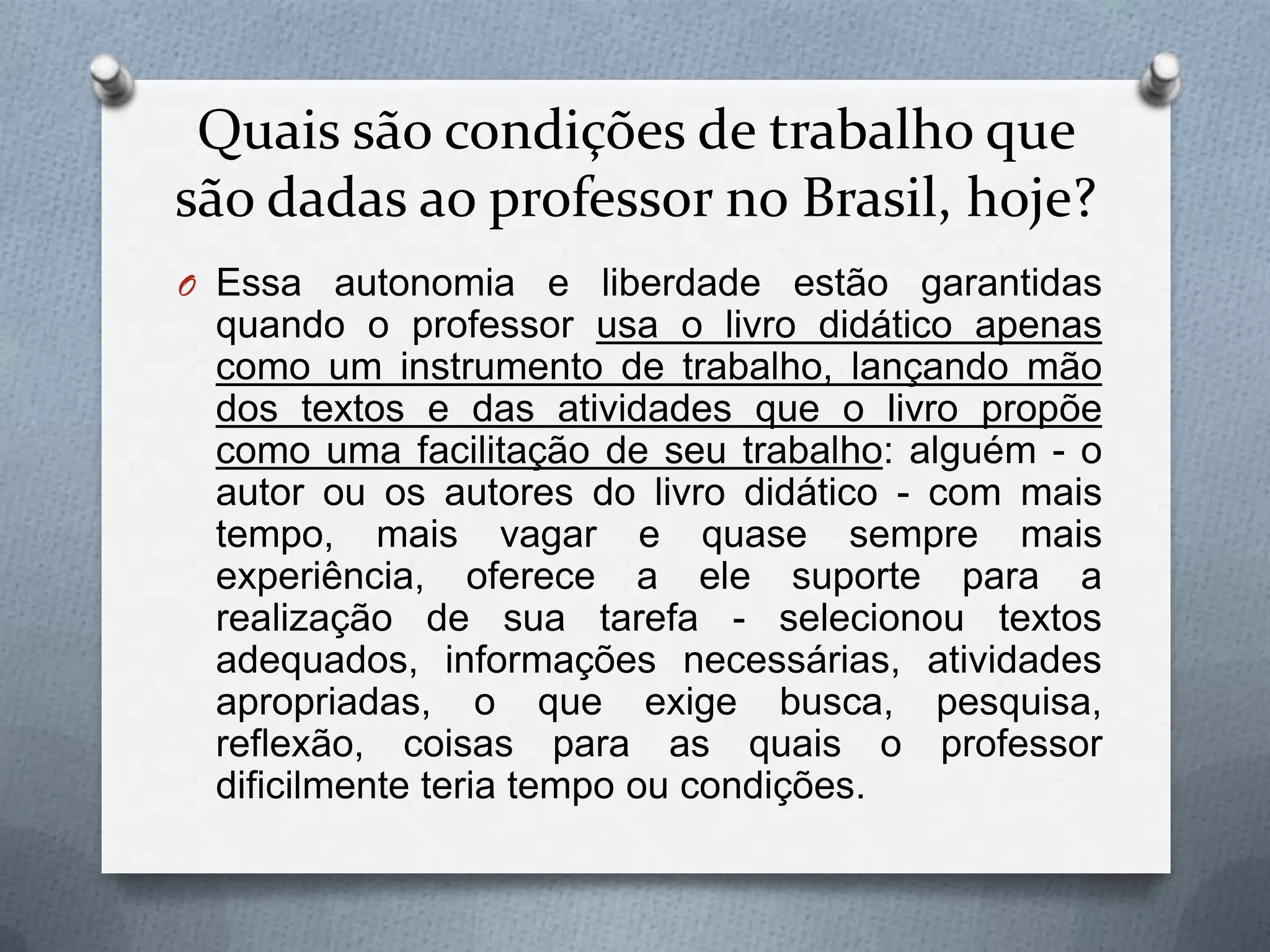 Quais são condições de trabalho que
são dadas ao professor no Brasil, hoje?
O Essa autonomia e liberdade estão garantidas
 quando o professor usa o livro didático apenas
 como um instrumento de trabalho, lançando mão
 dos textos e das atividades que o livro propõe
 como uma facilitação de seu trabalho: alguém - o
 autor ou os autores do livro didático - com mais
 tempo, mais vagar e quase sempre mais
 experiência, oferece a ele suporte para a
 realização de sua tarefa - selecionou textos
 adequados, informações necessárias, atividades
 apropriadas, o que exige busca, pesquisa,
 reflexão, coisas para as quais o professor
 dificilmente teria tempo ou condições.
 