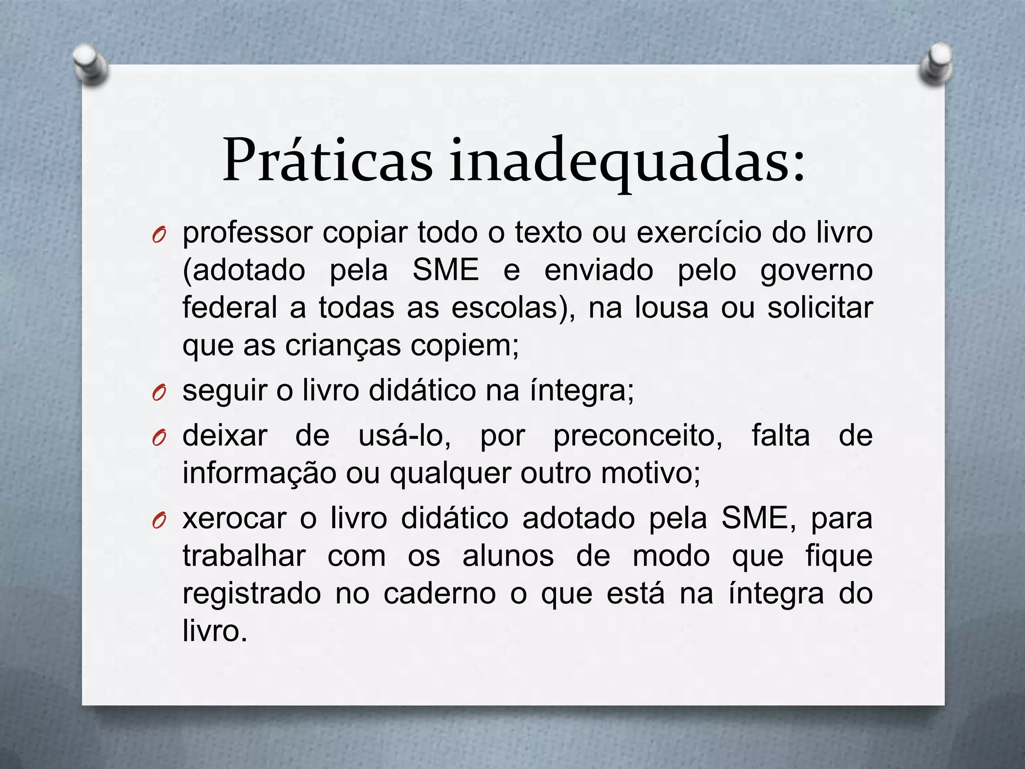 Práticas inadequadas:
O professor copiar todo o texto ou exercício do livro
  (adotado pela SME e enviado pelo governo
  federal a todas as escolas), na lousa ou solicitar
  que as crianças copiem;
O seguir o livro didático na íntegra;
O deixar de usá-lo, por preconceito, falta de
  informação ou qualquer outro motivo;
O xerocar o livro didático adotado pela SME, para
  trabalhar com os alunos de modo que fique
  registrado no caderno o que está na íntegra do
  livro.
 