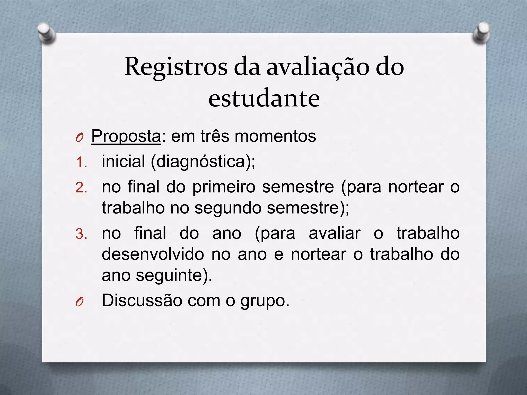 Registros da avaliação do
             estudante
O Proposta: em três momentos
1. inicial (diagnóstica);
2. no final do primeiro semestre (para nortear o
   trabalho no segundo semestre);
3. no final do ano (para avaliar o trabalho
   desenvolvido no ano e nortear o trabalho do
   ano seguinte).
O Discussão com o grupo.
 
