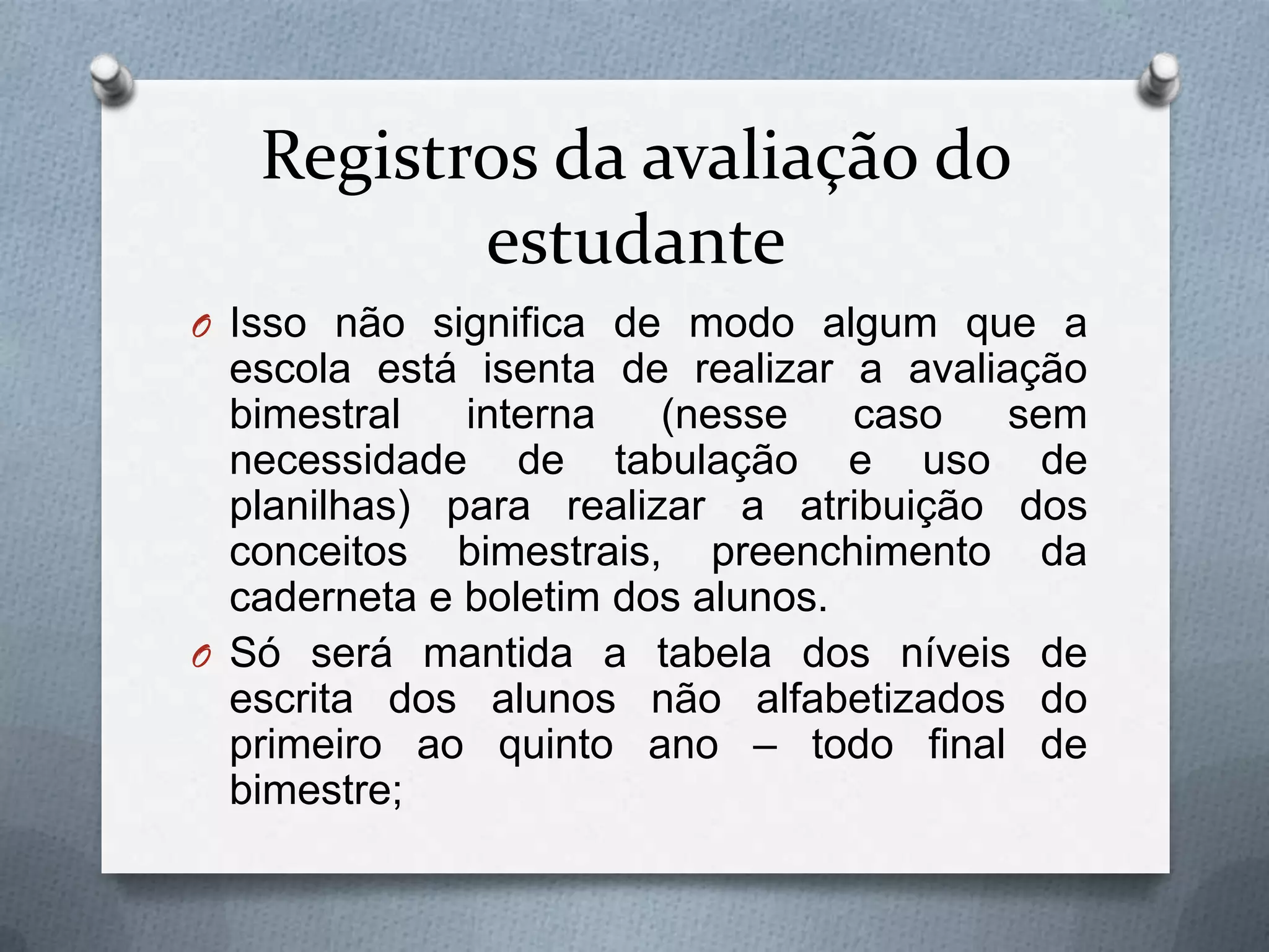 Registros da avaliação do
          estudante
O Isso não significa de modo algum que a
  escola está isenta de realizar a avaliação
  bimestral   interna   (nesse    caso   sem
  necessidade de tabulação e uso de
  planilhas) para realizar a atribuição dos
  conceitos bimestrais, preenchimento da
  caderneta e boletim dos alunos.
O Só será mantida a tabela dos níveis de
  escrita dos alunos não alfabetizados do
  primeiro ao quinto ano – todo final de
  bimestre;
 