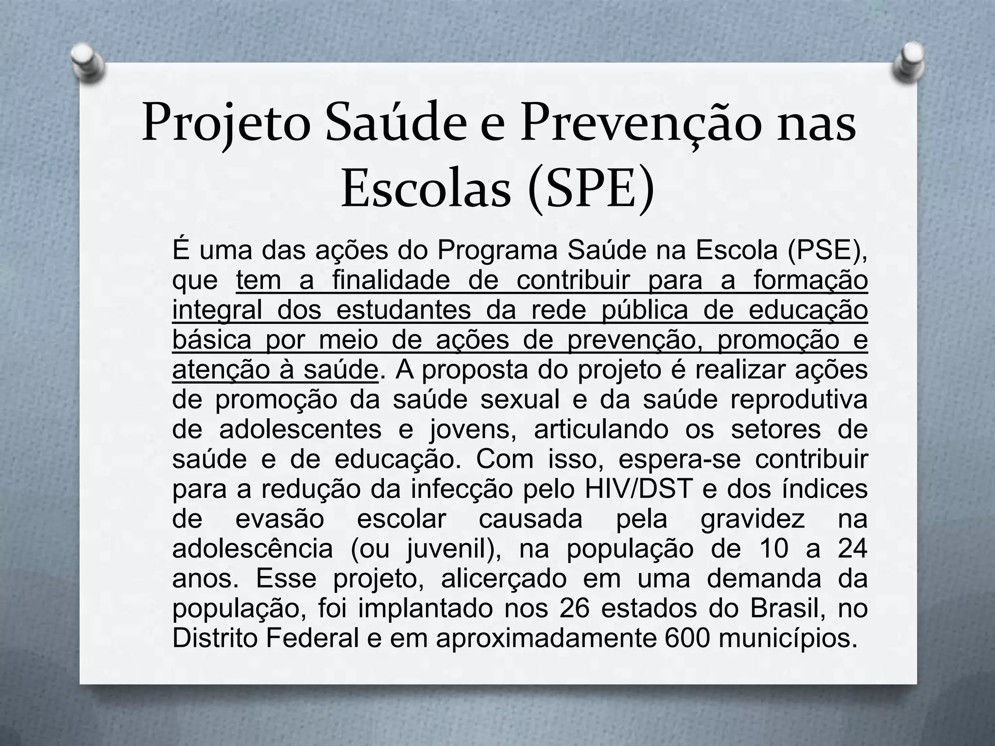 Projeto Saúde e Prevenção nas
         Escolas (SPE)
 É uma das ações do Programa Saúde na Escola (PSE),
 que tem a finalidade de contribuir para a formação
 integral dos estudantes da rede pública de educação
 básica por meio de ações de prevenção, promoção e
 atenção à saúde. A proposta do projeto é realizar ações
 de promoção da saúde sexual e da saúde reprodutiva
 de adolescentes e jovens, articulando os setores de
 saúde e de educação. Com isso, espera-se contribuir
 para a redução da infecção pelo HIV/DST e dos índices
 de evasão escolar causada pela gravidez na
 adolescência (ou juvenil), na população de 10 a 24
 anos. Esse projeto, alicerçado em uma demanda da
 população, foi implantado nos 26 estados do Brasil, no
 Distrito Federal e em aproximadamente 600 municípios.
 