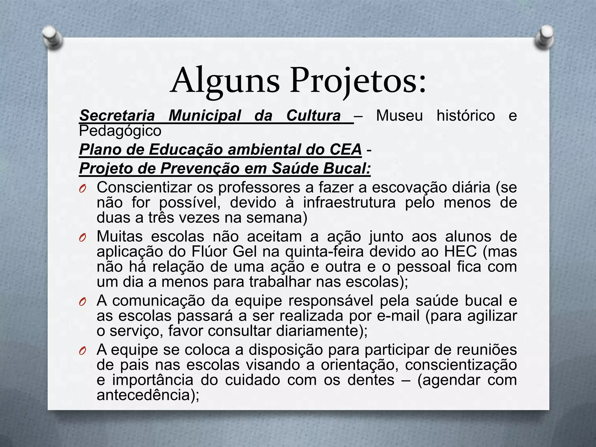 Alguns Projetos:
Secretaria Municipal da Cultura – Museu histórico e
Pedagógico
Plano de Educação ambiental do CEA -
Projeto de Prevenção em Saúde Bucal:
O Conscientizar os professores a fazer a escovação diária (se
  não for possível, devido à infraestrutura pelo menos de
  duas a três vezes na semana)
O Muitas escolas não aceitam a ação junto aos alunos de
  aplicação do Flúor Gel na quinta-feira devido ao HEC (mas
  não há relação de uma ação e outra e o pessoal fica com
  um dia a menos para trabalhar nas escolas);
O A comunicação da equipe responsável pela saúde bucal e
  as escolas passará a ser realizada por e-mail (para agilizar
  o serviço, favor consultar diariamente);
O A equipe se coloca a disposição para participar de reuniões
  de pais nas escolas visando a orientação, conscientização
  e importância do cuidado com os dentes – (agendar com
  antecedência);
 