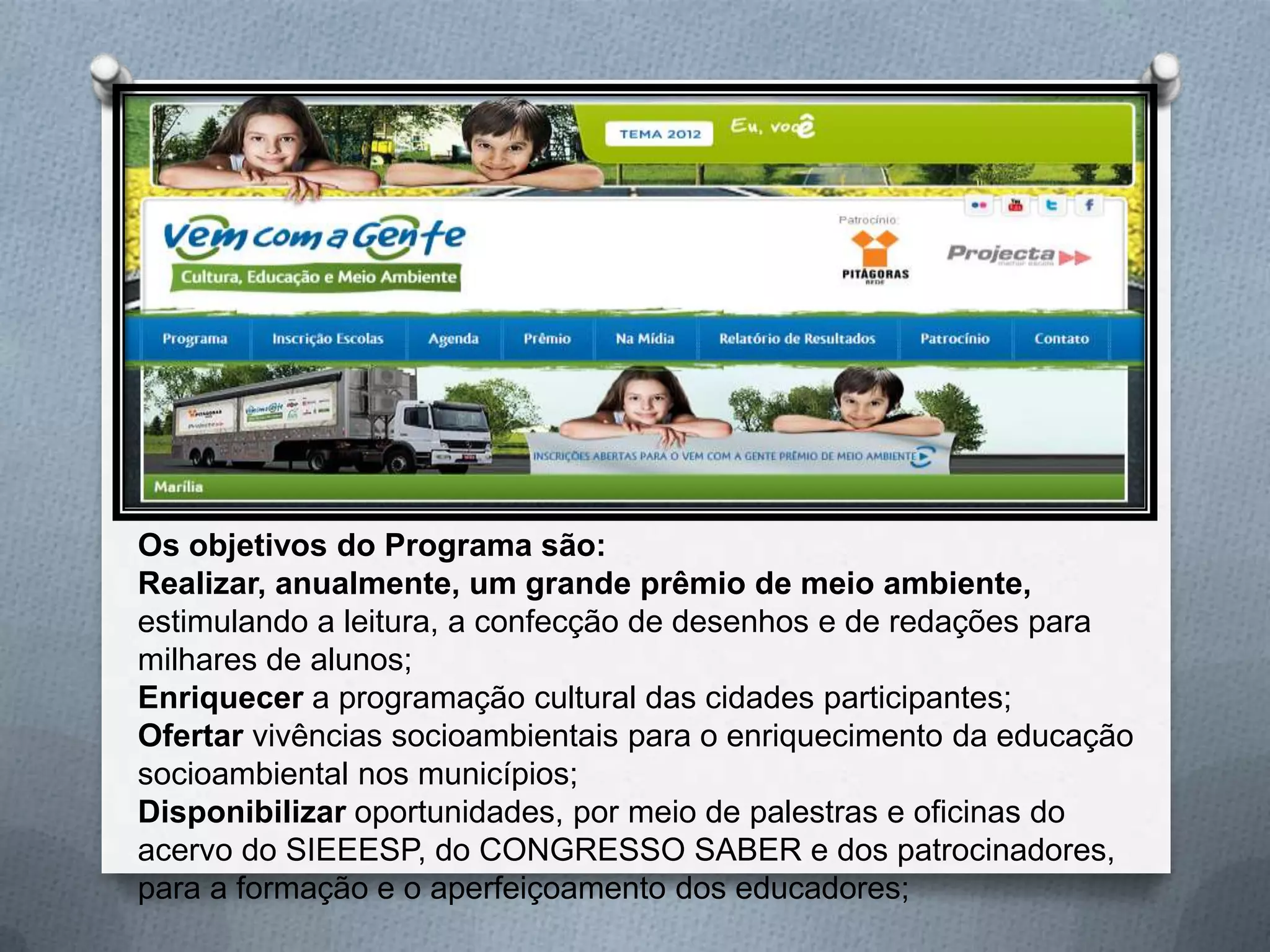 Os objetivos do Programa são:
Realizar, anualmente, um grande prêmio de meio ambiente,
estimulando a leitura, a confecção de desenhos e de redações para
milhares de alunos;
Enriquecer a programação cultural das cidades participantes;
Ofertar vivências socioambientais para o enriquecimento da educação
socioambiental nos municípios;
Disponibilizar oportunidades, por meio de palestras e oficinas do
acervo do SIEEESP, do CONGRESSO SABER e dos patrocinadores,
para a formação e o aperfeiçoamento dos educadores;
 