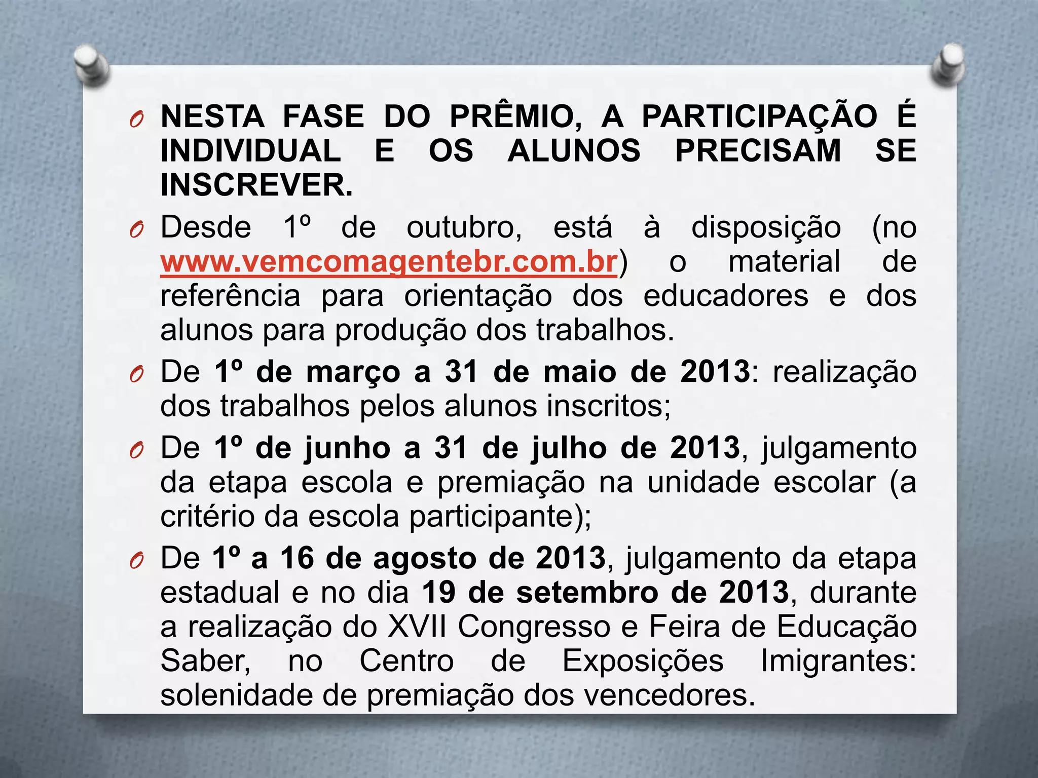 O NESTA FASE DO PRÊMIO, A PARTICIPAÇÃO É
    INDIVIDUAL E OS ALUNOS PRECISAM SE
    INSCREVER.
O   Desde 1º de outubro, está à disposição (no
    www.vemcomagentebr.com.br) o material de
    referência para orientação dos educadores e dos
    alunos para produção dos trabalhos.
O   De 1º de março a 31 de maio de 2013: realização
    dos trabalhos pelos alunos inscritos;
O   De 1º de junho a 31 de julho de 2013, julgamento
    da etapa escola e premiação na unidade escolar (a
    critério da escola participante);
O   De 1º a 16 de agosto de 2013, julgamento da etapa
    estadual e no dia 19 de setembro de 2013, durante
    a realização do XVII Congresso e Feira de Educação
    Saber, no Centro de Exposições Imigrantes:
    solenidade de premiação dos vencedores.
 