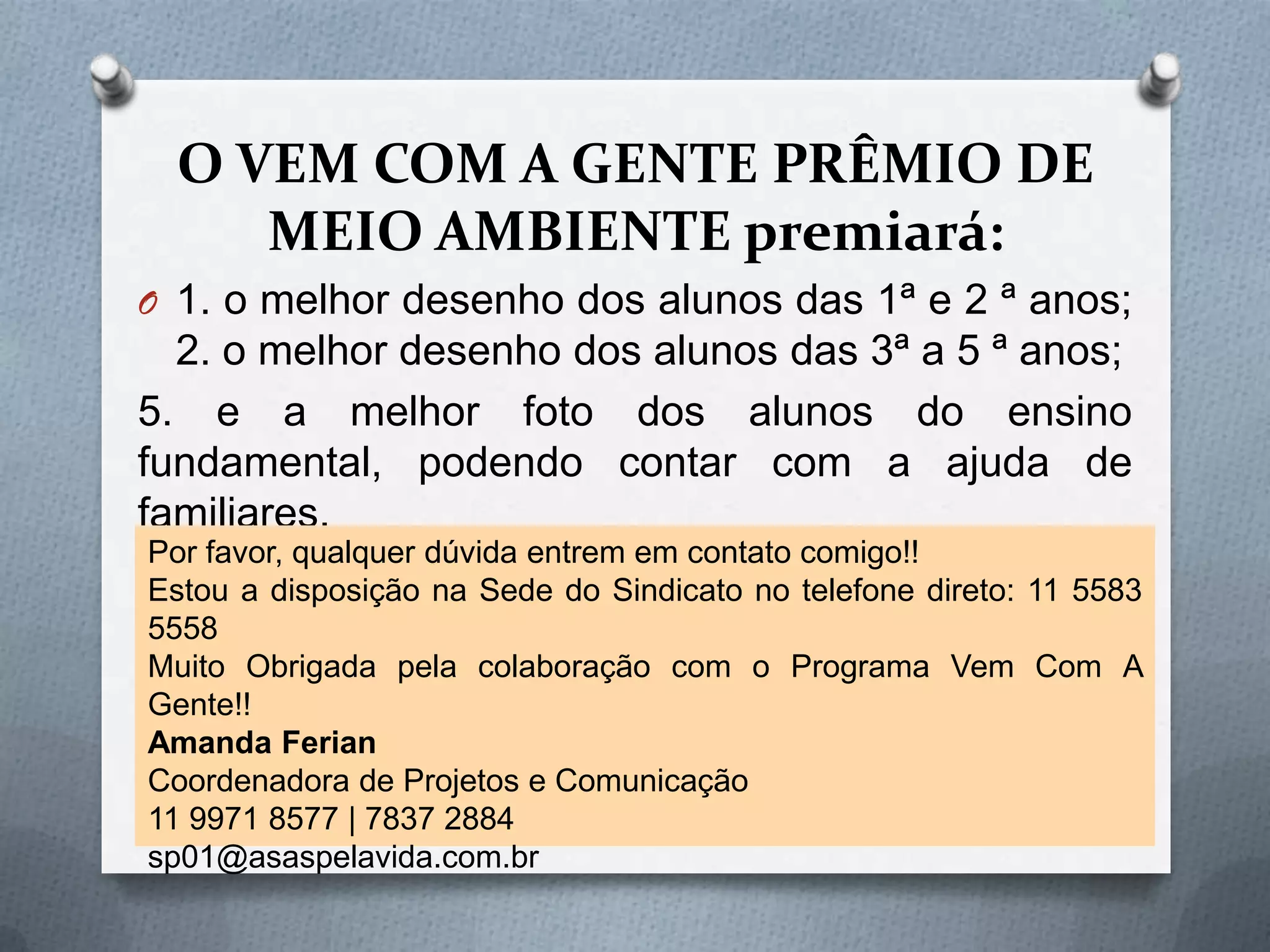 O VEM COM A GENTE PRÊMIO DE
     MEIO AMBIENTE premiará:
O 1. o melhor desenho dos alunos das 1ª e 2 ª anos;
  2. o melhor desenho dos alunos das 3ª a 5 ª anos;
5. e a melhor foto dos alunos do ensino
fundamental, podendo contar com a ajuda de
familiares.
Por favor, qualquer dúvida entrem em contato comigo!!
Estou a disposição na Sede do Sindicato no telefone direto: 11 5583
5558
Muito Obrigada pela colaboração com o Programa Vem Com A
Gente!!
Amanda Ferian
Coordenadora de Projetos e Comunicação
11 9971 8577 | 7837 2884
sp01@asaspelavida.com.br
 
