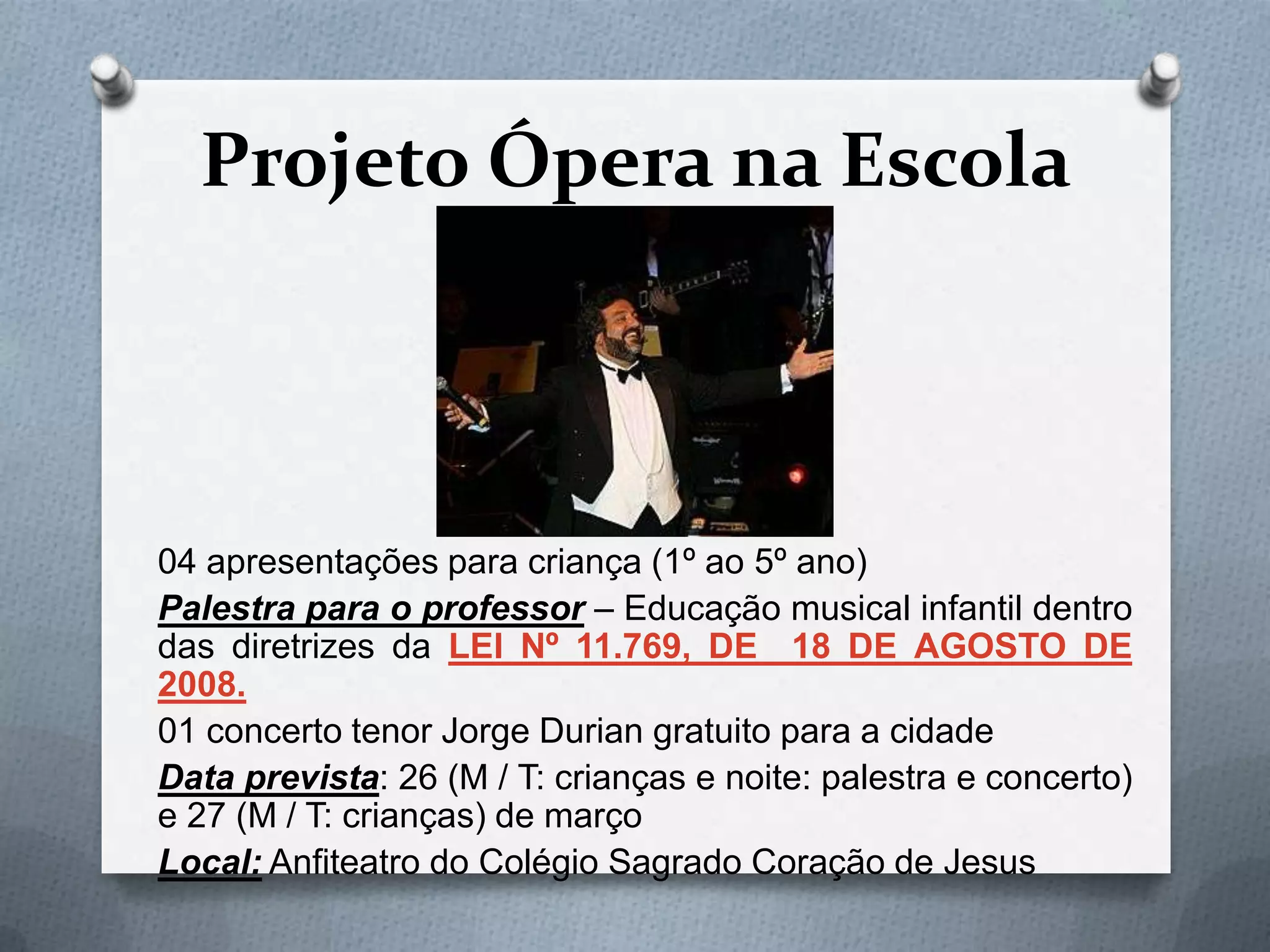 Projeto Ópera na Escola



04 apresentações para criança (1º ao 5º ano)
Palestra para o professor – Educação musical infantil dentro
das diretrizes da LEI Nº 11.769, DE 18 DE AGOSTO DE
2008.
01 concerto tenor Jorge Durian gratuito para a cidade
Data prevista: 26 (M / T: crianças e noite: palestra e concerto)
e 27 (M / T: crianças) de março
Local: Anfiteatro do Colégio Sagrado Coração de Jesus
 
