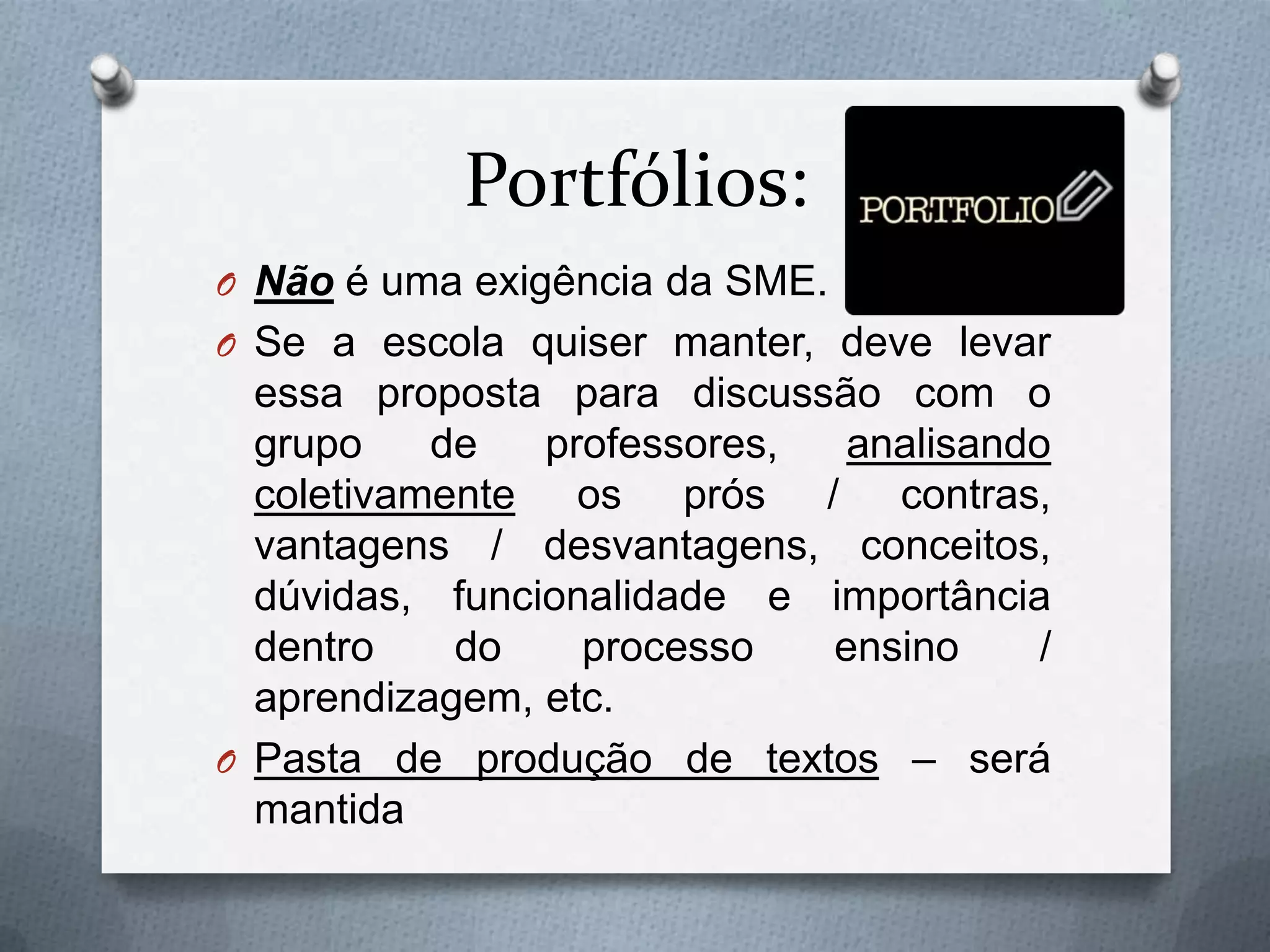 Portfólios:
O Não é uma exigência da SME.
O Se a escola quiser manter, deve levar
  essa proposta para discussão com o
  grupo    de   professores,  analisando
  coletivamente os prós / contras,
  vantagens / desvantagens, conceitos,
  dúvidas, funcionalidade e importância
  dentro    do    processo   ensino     /
  aprendizagem, etc.
O Pasta de produção de textos – será
  mantida
 