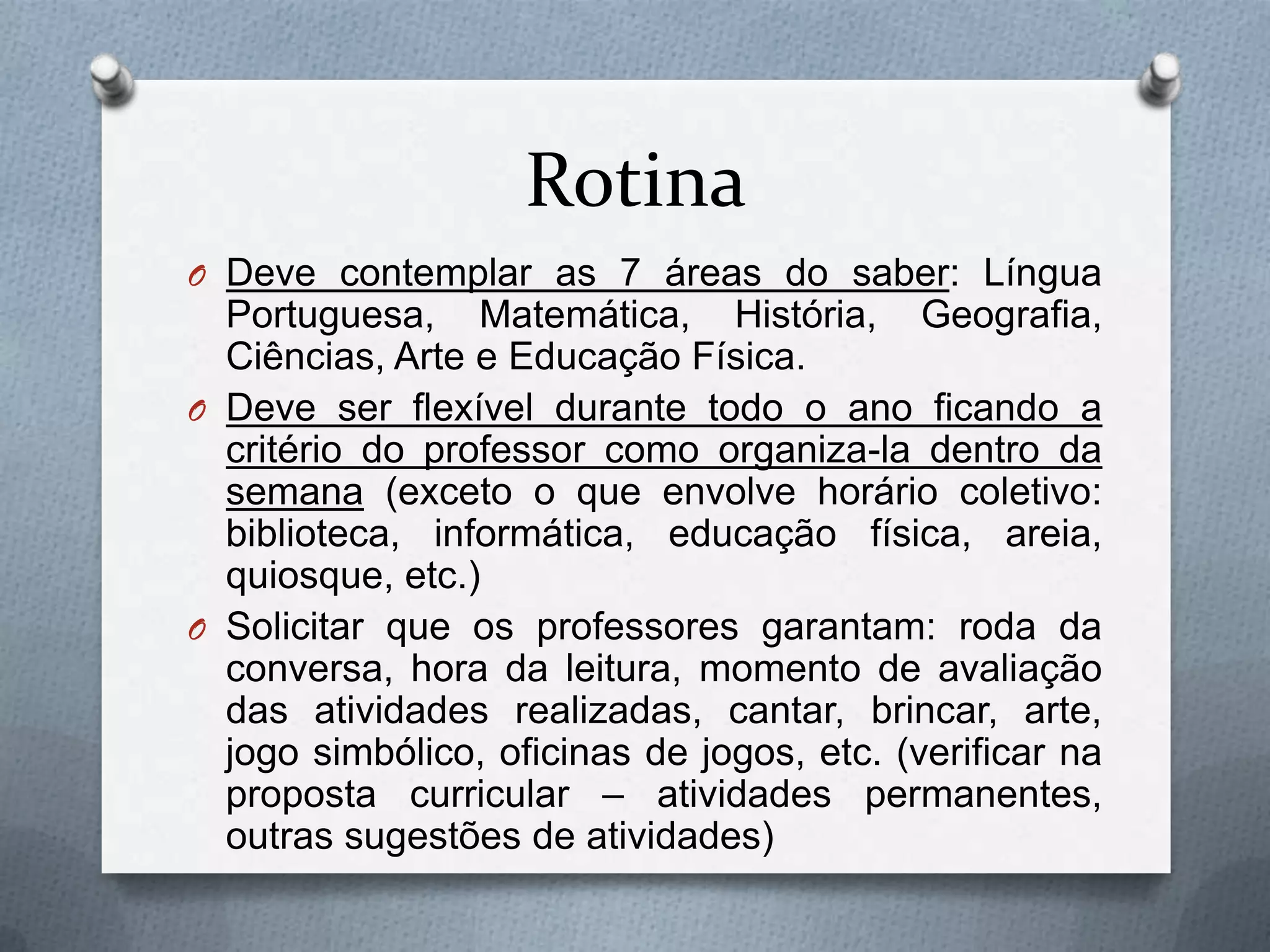 Rotina
O Deve contemplar as 7 áreas do saber: Língua
  Portuguesa, Matemática, História, Geografia,
  Ciências, Arte e Educação Física.
O Deve ser flexível durante todo o ano ficando a
  critério do professor como organiza-la dentro da
  semana (exceto o que envolve horário coletivo:
  biblioteca, informática, educação física, areia,
  quiosque, etc.)
O Solicitar que os professores garantam: roda da
  conversa, hora da leitura, momento de avaliação
  das atividades realizadas, cantar, brincar, arte,
  jogo simbólico, oficinas de jogos, etc. (verificar na
  proposta curricular – atividades permanentes,
  outras sugestões de atividades)
 