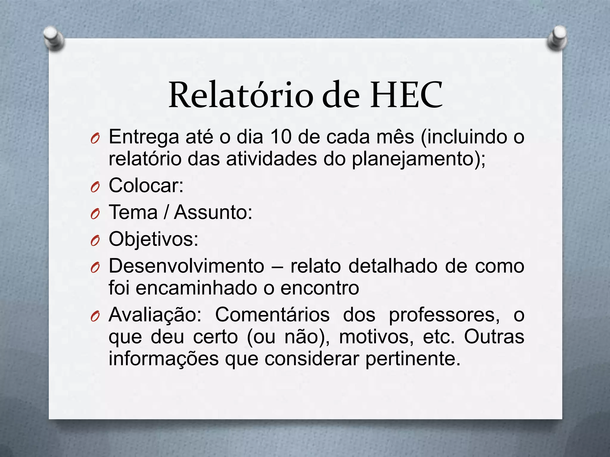 Relatório de HEC
O Entrega até o dia 10 de cada mês (incluindo o
    relatório das atividades do planejamento);
O   Colocar:
O   Tema / Assunto:
O   Objetivos:
O   Desenvolvimento – relato detalhado de como
    foi encaminhado o encontro
O   Avaliação: Comentários dos professores, o
    que deu certo (ou não), motivos, etc. Outras
    informações que considerar pertinente.
 