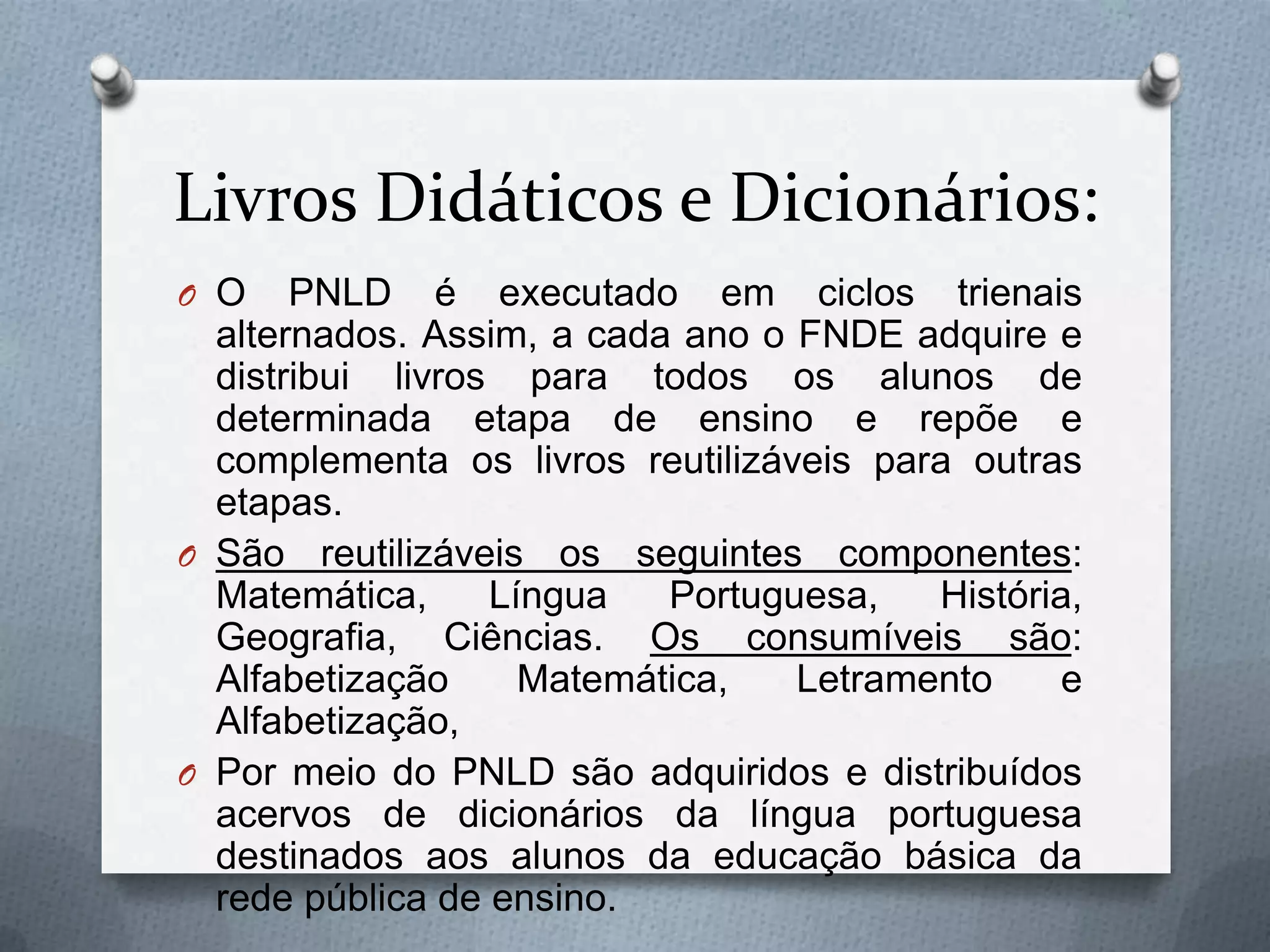 Livros Didáticos e Dicionários:
O O    PNLD é executado em ciclos trienais
  alternados. Assim, a cada ano o FNDE adquire e
  distribui livros para todos os alunos de
  determinada etapa de ensino e repõe e
  complementa os livros reutilizáveis para outras
  etapas.
O São reutilizáveis os seguintes componentes:
  Matemática,     Língua   Portuguesa,   História,
  Geografia, Ciências. Os consumíveis são:
  Alfabetização     Matemática,   Letramento    e
  Alfabetização,
O Por meio do PNLD são adquiridos e distribuídos
  acervos de dicionários da língua portuguesa
  destinados aos alunos da educação básica da
  rede pública de ensino.
 