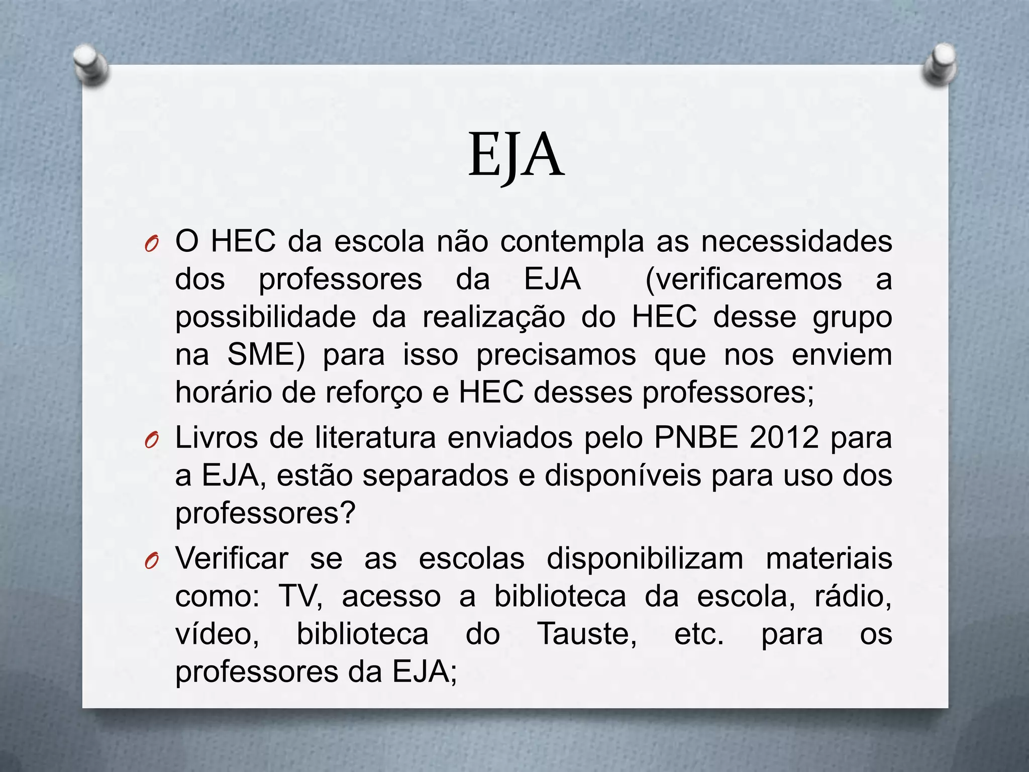 EJA
O O HEC da escola não contempla as necessidades
  dos professores da EJA            (verificaremos a
  possibilidade da realização do HEC desse grupo
  na SME) para isso precisamos que nos enviem
  horário de reforço e HEC desses professores;
O Livros de literatura enviados pelo PNBE 2012 para
  a EJA, estão separados e disponíveis para uso dos
  professores?
O Verificar se as escolas disponibilizam materiais
  como: TV, acesso a biblioteca da escola, rádio,
  vídeo, biblioteca do Tauste, etc. para os
  professores da EJA;
 