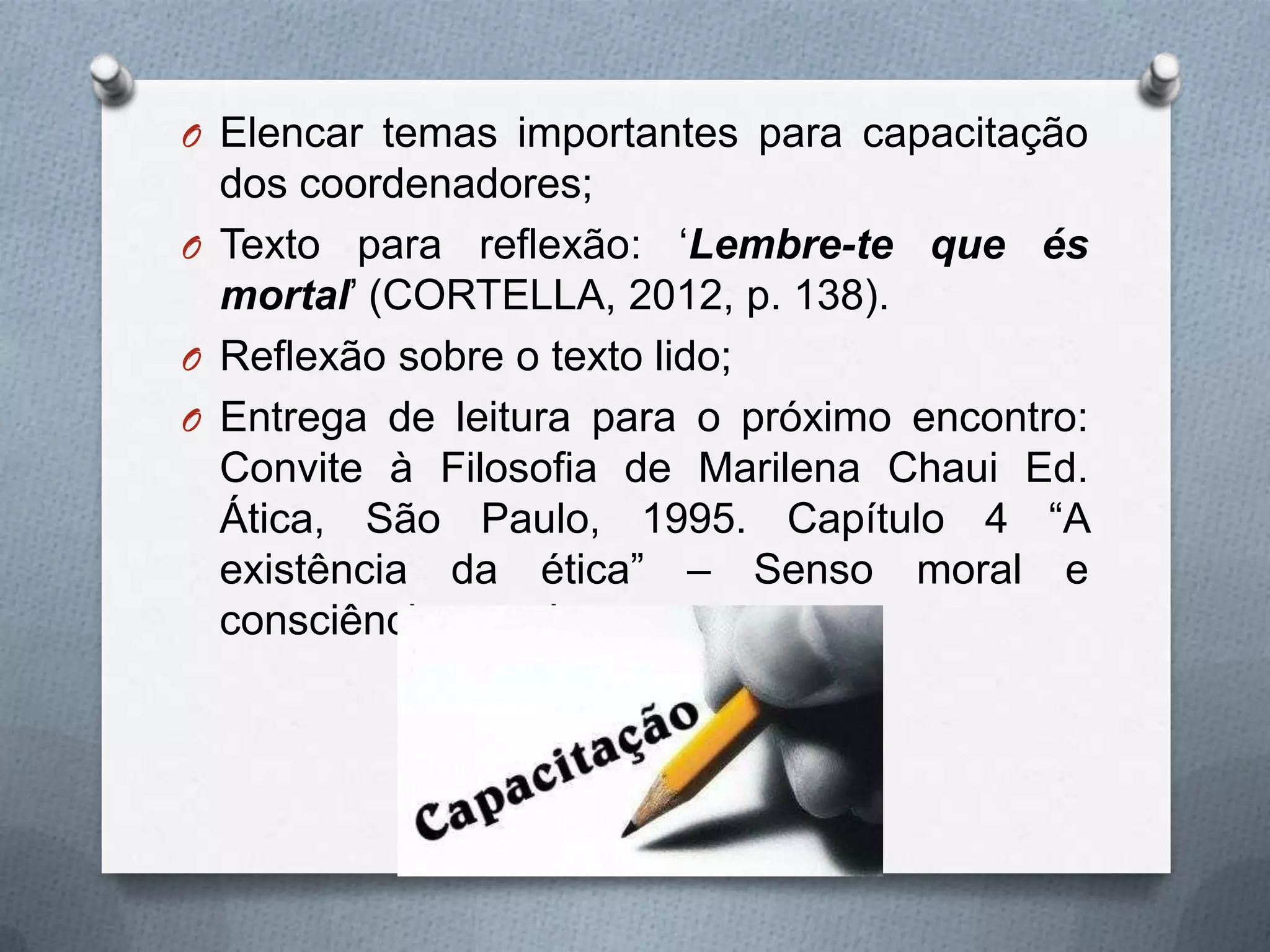 O Elencar temas importantes para capacitação
  dos coordenadores;
O Texto para reflexão: „Lembre-te que és
  mortal‟ (CORTELLA, 2012, p. 138).
O Reflexão sobre o texto lido;
O Entrega de leitura para o próximo encontro:
  Convite à Filosofia de Marilena Chaui Ed.
  Ática, São Paulo, 1995. Capítulo 4 “A
  existência da ética” – Senso moral e
  consciência moral.
 