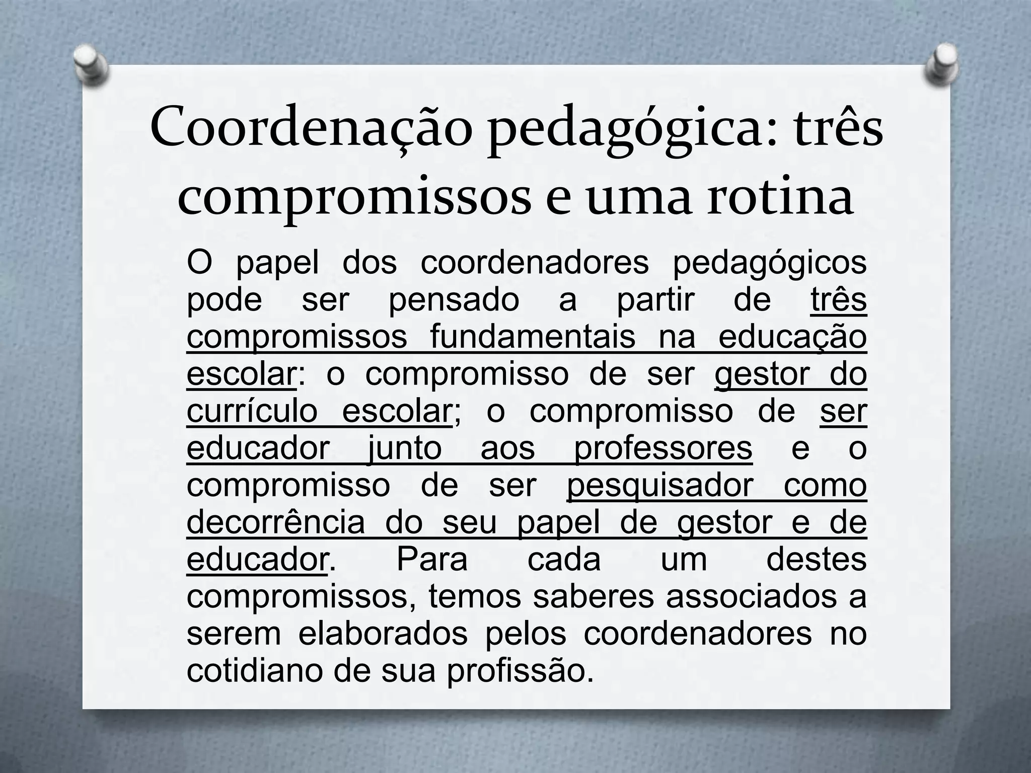 Coordenação pedagógica: três
 compromissos e uma rotina
 O papel dos coordenadores pedagógicos
 pode ser pensado a partir de três
 compromissos fundamentais na educação
 escolar: o compromisso de ser gestor do
 currículo escolar; o compromisso de ser
 educador junto aos professores e o
 compromisso de ser pesquisador como
 decorrência do seu papel de gestor e de
 educador.     Para     cada um    destes
 compromissos, temos saberes associados a
 serem elaborados pelos coordenadores no
 cotidiano de sua profissão.
 