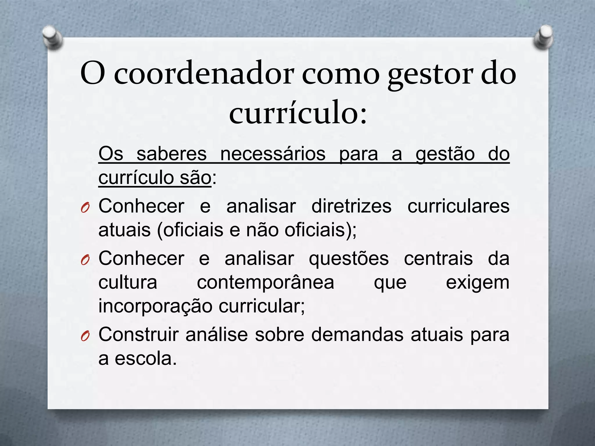 O coordenador como gestor do
         currículo:
  Os saberes necessários para a gestão do
  currículo são:
O Conhecer e analisar diretrizes curriculares
  atuais (oficiais e não oficiais);
O Conhecer e analisar questões centrais da
  cultura      contemporânea        que exigem
  incorporação curricular;
O Construir análise sobre demandas atuais para
  a escola.
 