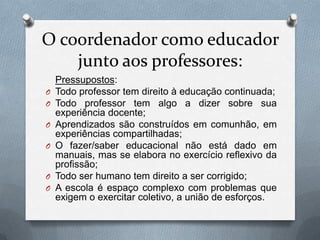 O coordenador como educador
    junto aos professores:
    Pressupostos:
O   Todo professor tem direito à educação continuada;
O   Todo professor tem algo a dizer sobre sua
    experiência docente;
O   Aprendizados são construídos em comunhão, em
    experiências compartilhadas;
O   O fazer/saber educacional não está dado em
    manuais, mas se elabora no exercício reflexivo da
    profissão;
O   Todo ser humano tem direito a ser corrigido;
O   A escola é espaço complexo com problemas que
    exigem o exercitar coletivo, a união de esforços.
 