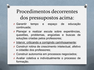 Procedimentos decorrentes
     dos pressupostos acima:
O Garantir        tempo e espaço de educação
    continuada;
O   Planejar e realizar escuta sobre experiências,
    questões, problemas, angústias e buscas de
    soluções criadas pelos professores;
O   Intervir, criticando e corrigindo carinhosamente;
O   Construir rotina de crescimento intelectual, afetivo
    e cidadão dos professores;
O   Construir autonomia em processos negociados;
O   Avaliar coletiva e individualmente o processo de
    formação.
 
