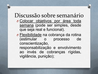 Discussão sobre semanário
O Colocar objetivos por área toda
  semana (pode ser simples, desde
  que seja real e funcional).
O Flexibilidade na cobrança da rotina
  (estimular     o    processo     de
  conscientização,
  responsabilização e envolvimento
  ao invés de cobranças rígidas,
  vigilância, punição);
 