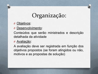 Organização:
O Objetivos:
O Desenvolvimento:
Conteúdos que serão ministrados e descrição
detalhada da atividade
O Avaliação:
A avaliação deve ser registrada em função dos
objetivos propostos (se foram atingidos ou não,
motivos e as propostas de solução)
 