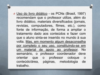O Uso do livro didático - os PCNs (Brasil, 1997)
 recomendam que o professor utilize, além do
 livro didático, materiais diversificados (jornais,
 revistas, computadores, filmes, etc.), como
 fonte de informação, de forma a ampliar o
 tratamento dado aos conteúdos e fazer com
 que o aluno sinta-se inserido no mundo à sua
 volta. Mas, em momento algum desaconselha
 por completo o seu uso, constituindo-se em
 um material de apoio ao professor. No
 semanário, o professor coordenador deve
 orientar que o professor coloque o
 conteúdo/área, páginas, metodologia de
 trabalho.
 
