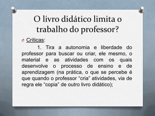 O livro didático limita o
     trabalho do professor?
O Críticas:
       1. Tira a autonomia e liberdade do
professor para buscar ou criar, ele mesmo, o
material e as atividades com os quais
desenvolve o processo de ensino e de
aprendizagem (na prática, o que se percebe é
que quando o professor “cria” atividades, via de
regra ele “copia” de outro livro didático);
 
