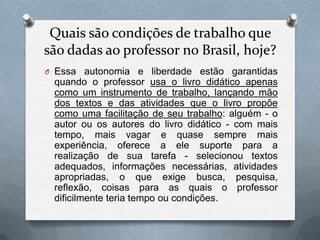 Quais são condições de trabalho que
são dadas ao professor no Brasil, hoje?
O Essa autonomia e liberdade estão garantidas
 quando o professor usa o livro didático apenas
 como um instrumento de trabalho, lançando mão
 dos textos e das atividades que o livro propõe
 como uma facilitação de seu trabalho: alguém - o
 autor ou os autores do livro didático - com mais
 tempo, mais vagar e quase sempre mais
 experiência, oferece a ele suporte para a
 realização de sua tarefa - selecionou textos
 adequados, informações necessárias, atividades
 apropriadas, o que exige busca, pesquisa,
 reflexão, coisas para as quais o professor
 dificilmente teria tempo ou condições.
 