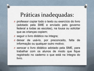 Práticas inadequadas:
O professor copiar todo o texto ou exercício do livro
  (adotado pela SME e enviado pelo governo
  federal a todas as escolas), na lousa ou solicitar
  que as crianças copiem;
O seguir o livro didático na íntegra;
O deixar de usá-lo, por preconceito, falta de
  informação ou qualquer outro motivo;
O xerocar o livro didático adotado pela SME, para
  trabalhar com os alunos de modo que fique
  registrado no caderno o que está na íntegra do
  livro.
 