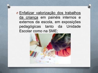 O Enfatizar valorização dos trabalhos
 da criança em painéis internos e
 externos da escola, em exposições
 pedagógicas tanto da Unidade
 Escolar como na SME;
 