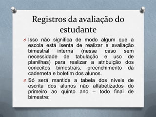 Registros da avaliação do
          estudante
O Isso não significa de modo algum que a
  escola está isenta de realizar a avaliação
  bimestral   interna   (nesse    caso   sem
  necessidade de tabulação e uso de
  planilhas) para realizar a atribuição dos
  conceitos bimestrais, preenchimento da
  caderneta e boletim dos alunos.
O Só será mantida a tabela dos níveis de
  escrita dos alunos não alfabetizados do
  primeiro ao quinto ano – todo final de
  bimestre;
 