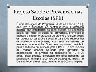 Projeto Saúde e Prevenção nas
         Escolas (SPE)
 É uma das ações do Programa Saúde na Escola (PSE),
 que tem a finalidade de contribuir para a formação
 integral dos estudantes da rede pública de educação
 básica por meio de ações de prevenção, promoção e
 atenção à saúde. A proposta do projeto é realizar ações
 de promoção da saúde sexual e da saúde reprodutiva
 de adolescentes e jovens, articulando os setores de
 saúde e de educação. Com isso, espera-se contribuir
 para a redução da infecção pelo HIV/DST e dos índices
 de evasão escolar causada pela gravidez na
 adolescência (ou juvenil), na população de 10 a 24
 anos. Esse projeto, alicerçado em uma demanda da
 população, foi implantado nos 26 estados do Brasil, no
 Distrito Federal e em aproximadamente 600 municípios.
 