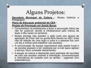 Alguns Projetos:
Secretaria Municipal da Cultura – Museu histórico e
Pedagógico
Plano de Educação ambiental do CEA -
Projeto de Prevenção em Saúde Bucal:
O Conscientizar os professores a fazer a escovação diária (se
  não for possível, devido à infraestrutura pelo menos de
  duas a três vezes na semana)
O Muitas escolas não aceitam a ação junto aos alunos de
  aplicação do Flúor Gel na quinta-feira devido ao HEC (mas
  não há relação de uma ação e outra e o pessoal fica com
  um dia a menos para trabalhar nas escolas);
O A comunicação da equipe responsável pela saúde bucal e
  as escolas passará a ser realizada por e-mail (para agilizar
  o serviço, favor consultar diariamente);
O A equipe se coloca a disposição para participar de reuniões
  de pais nas escolas visando a orientação, conscientização
  e importância do cuidado com os dentes – (agendar com
  antecedência);
 