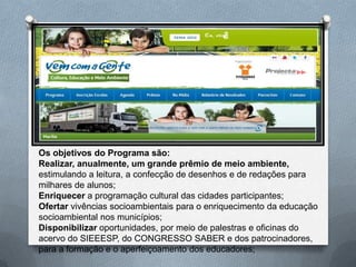 Os objetivos do Programa são:
Realizar, anualmente, um grande prêmio de meio ambiente,
estimulando a leitura, a confecção de desenhos e de redações para
milhares de alunos;
Enriquecer a programação cultural das cidades participantes;
Ofertar vivências socioambientais para o enriquecimento da educação
socioambiental nos municípios;
Disponibilizar oportunidades, por meio de palestras e oficinas do
acervo do SIEEESP, do CONGRESSO SABER e dos patrocinadores,
para a formação e o aperfeiçoamento dos educadores;
 