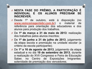 O NESTA FASE DO PRÊMIO, A PARTICIPAÇÃO É
    INDIVIDUAL E OS ALUNOS PRECISAM SE
    INSCREVER.
O   Desde 1º de outubro, está à disposição (no
    www.vemcomagentebr.com.br) o material de
    referência para orientação dos educadores e dos
    alunos para produção dos trabalhos.
O   De 1º de março a 31 de maio de 2013: realização
    dos trabalhos pelos alunos inscritos;
O   De 1º de junho a 31 de julho de 2013, julgamento
    da etapa escola e premiação na unidade escolar (a
    critério da escola participante);
O   De 1º a 16 de agosto de 2013, julgamento da etapa
    estadual e no dia 19 de setembro de 2013, durante
    a realização do XVII Congresso e Feira de Educação
    Saber, no Centro de Exposições Imigrantes:
    solenidade de premiação dos vencedores.
 