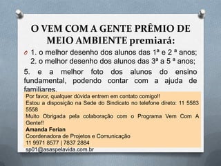 O VEM COM A GENTE PRÊMIO DE
     MEIO AMBIENTE premiará:
O 1. o melhor desenho dos alunos das 1ª e 2 ª anos;
  2. o melhor desenho dos alunos das 3ª a 5 ª anos;
5. e a melhor foto dos alunos do ensino
fundamental, podendo contar com a ajuda de
familiares.
Por favor, qualquer dúvida entrem em contato comigo!!
Estou a disposição na Sede do Sindicato no telefone direto: 11 5583
5558
Muito Obrigada pela colaboração com o Programa Vem Com A
Gente!!
Amanda Ferian
Coordenadora de Projetos e Comunicação
11 9971 8577 | 7837 2884
sp01@asaspelavida.com.br
 