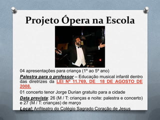 Projeto Ópera na Escola



04 apresentações para criança (1º ao 5º ano)
Palestra para o professor – Educação musical infantil dentro
das diretrizes da LEI Nº 11.769, DE 18 DE AGOSTO DE
2008.
01 concerto tenor Jorge Durian gratuito para a cidade
Data prevista: 26 (M / T: crianças e noite: palestra e concerto)
e 27 (M / T: crianças) de março
Local: Anfiteatro do Colégio Sagrado Coração de Jesus
 