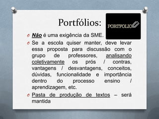 Portfólios:
O Não é uma exigência da SME.
O Se a escola quiser manter, deve levar
  essa proposta para discussão com o
  grupo    de   professores,  analisando
  coletivamente os prós / contras,
  vantagens / desvantagens, conceitos,
  dúvidas, funcionalidade e importância
  dentro    do    processo   ensino     /
  aprendizagem, etc.
O Pasta de produção de textos – será
  mantida
 