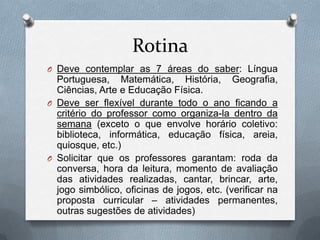Rotina
O Deve contemplar as 7 áreas do saber: Língua
  Portuguesa, Matemática, História, Geografia,
  Ciências, Arte e Educação Física.
O Deve ser flexível durante todo o ano ficando a
  critério do professor como organiza-la dentro da
  semana (exceto o que envolve horário coletivo:
  biblioteca, informática, educação física, areia,
  quiosque, etc.)
O Solicitar que os professores garantam: roda da
  conversa, hora da leitura, momento de avaliação
  das atividades realizadas, cantar, brincar, arte,
  jogo simbólico, oficinas de jogos, etc. (verificar na
  proposta curricular – atividades permanentes,
  outras sugestões de atividades)
 
