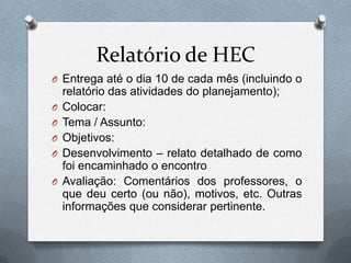 Relatório de HEC
O Entrega até o dia 10 de cada mês (incluindo o
    relatório das atividades do planejamento);
O   Colocar:
O   Tema / Assunto:
O   Objetivos:
O   Desenvolvimento – relato detalhado de como
    foi encaminhado o encontro
O   Avaliação: Comentários dos professores, o
    que deu certo (ou não), motivos, etc. Outras
    informações que considerar pertinente.
 
