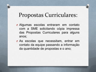 Propostas Curriculares:
O Algumas escolas entraram em contato
  com a SME solicitando cópia impressa
  das Propostas Curriculares para alguns
  anos;
O As escolas que necessitam, entrar em
  contato da equipe passando a informação
  da quantidade de propostas e o ano;
 