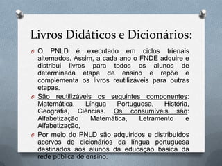 Livros Didáticos e Dicionários:
O O    PNLD é executado em ciclos trienais
  alternados. Assim, a cada ano o FNDE adquire e
  distribui livros para todos os alunos de
  determinada etapa de ensino e repõe e
  complementa os livros reutilizáveis para outras
  etapas.
O São reutilizáveis os seguintes componentes:
  Matemática,     Língua   Portuguesa,   História,
  Geografia, Ciências. Os consumíveis são:
  Alfabetização     Matemática,   Letramento    e
  Alfabetização,
O Por meio do PNLD são adquiridos e distribuídos
  acervos de dicionários da língua portuguesa
  destinados aos alunos da educação básica da
  rede pública de ensino.
 